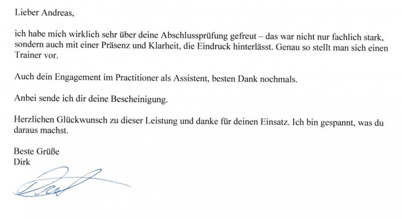 Empfehlung-Dirk ich habe mich wirklich sehr über deine Abschlussprüfung gefreut. Das war nicht nur fachlich stark,
sondern auch mit einer Präsenz und Klarheit, die Eindruck hinterlässt. Genau so stellt man sich einen
Trainer vor.
Auch dein Engagement im Practitioner als Assistent, besten Dank nochmals.
Anbei sende ich dir deine Bescheinigung.
Herzlichen Glückwunsch zu dieser Leistung und danke für deinen Einsatz. Ich bin gespannt, was du
daraus machst.
Beste Grüße
Dirk